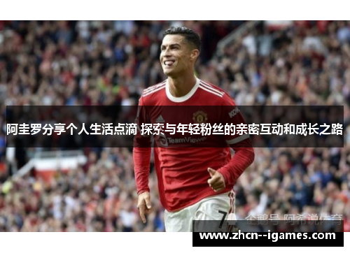 阿圭罗分享个人生活点滴 探索与年轻粉丝的亲密互动和成长之路