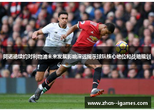 阿诺德续约对利物浦未来发展影响深远揭示球队核心地位和战略规划