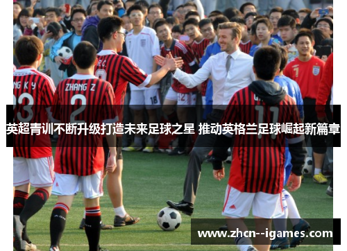英超青训不断升级打造未来足球之星 推动英格兰足球崛起新篇章