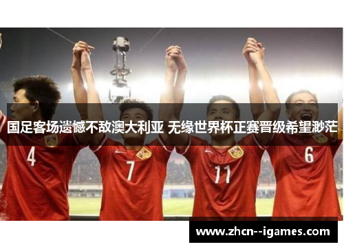 国足客场遗憾不敌澳大利亚 无缘世界杯正赛晋级希望渺茫