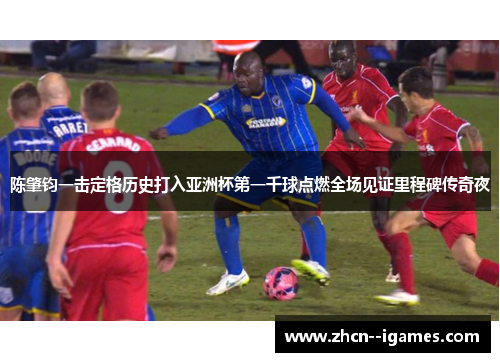 陈肇钧一击定格历史打入亚洲杯第一千球点燃全场见证里程碑传奇夜