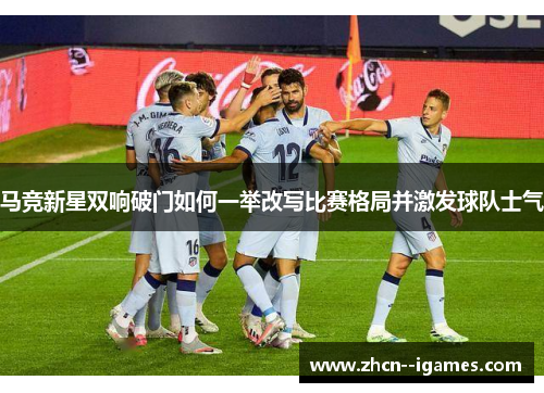 马竞新星双响破门如何一举改写比赛格局并激发球队士气