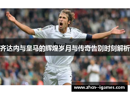 齐达内与皇马的辉煌岁月与传奇告别时刻解析